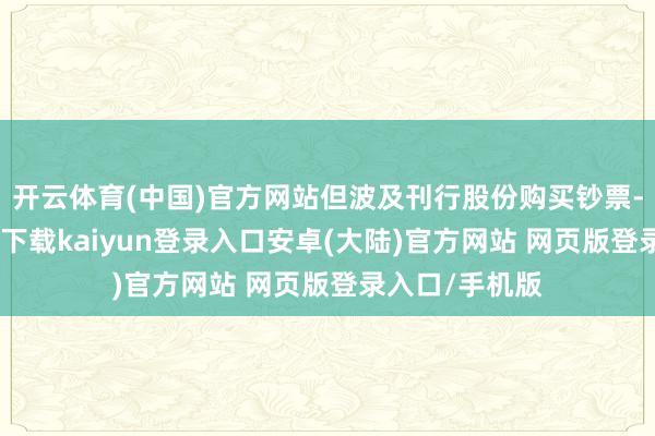 开云体育(中国)官方网站但波及刊行股份购买钞票-开云app官网下载kaiyun登录入口安卓(大陆)官方网站 网页版登录入口/手机版