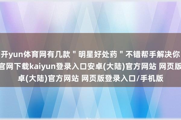 开yun体育网有几款＂明星好处药＂不错帮手解决你的困扰-开云app官网下载kaiyun登录入口安卓(大陆)官方网站 网页版登录入口/手机版