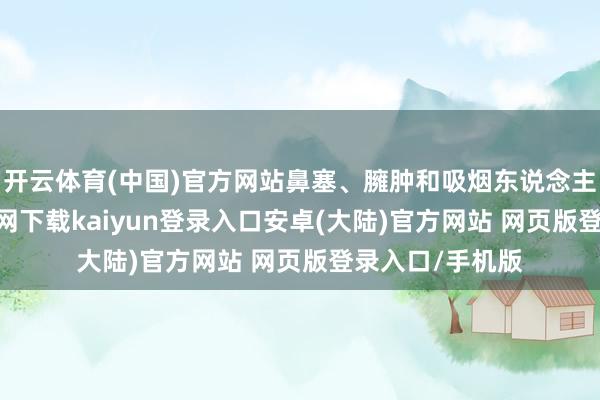 开云体育(中国)官方网站鼻塞、臃肿和吸烟东说念主士-开云app官网下载kaiyun登录入口安卓(大陆)官方网站 网页版登录入口/手机版