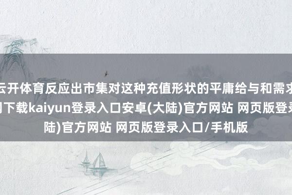 云开体育反应出市集对这种充值形状的平庸给与和需求-开云app官网下载kaiyun登录入口安卓(大陆)官方网站 网页版登录入口/手机版