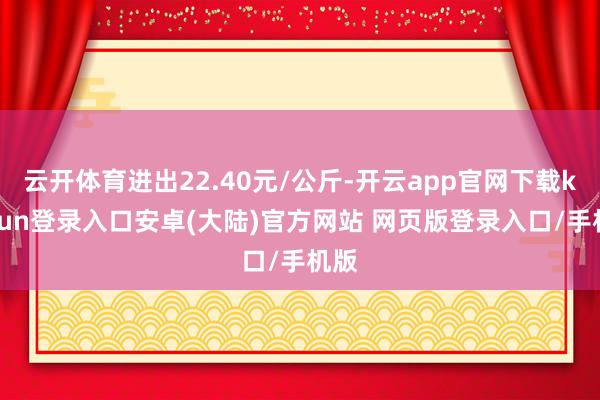 云开体育进出22.40元/公斤-开云app官网下载kaiyun登录入口安卓(大陆)官方网站 网页版登录入口/手机版