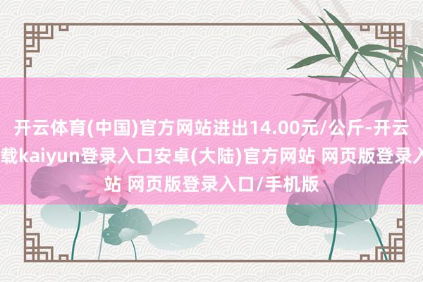 开云体育(中国)官方网站进出14.00元/公斤-开云app官网下载kaiyun登录入口安卓(大陆)官方网站 网页版登录入口/手机版