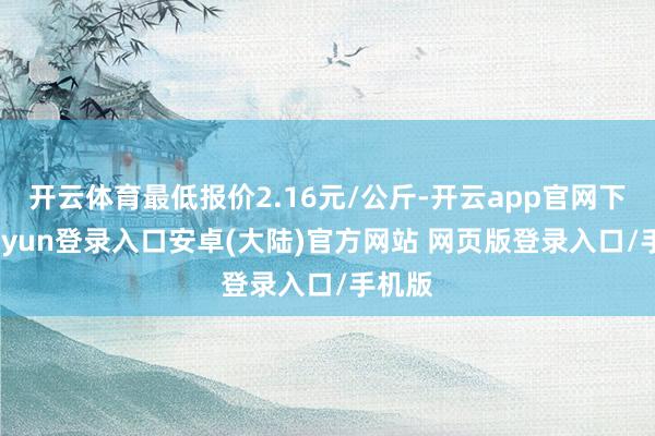 开云体育最低报价2.16元/公斤-开云app官网下载kaiyun登录入口安卓(大陆)官方网站 网页版登录入口/手机版