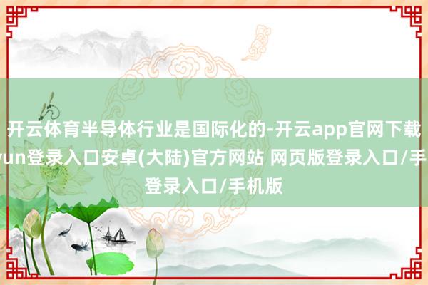 开云体育半导体行业是国际化的-开云app官网下载kaiyun登录入口安卓(大陆)官方网站 网页版登录入口/手机版