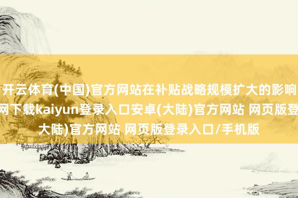 开云体育(中国)官方网站在补贴战略规模扩大的影响下-开云app官网下载kaiyun登录入口安卓(大陆)官方网站 网页版登录入口/手机版