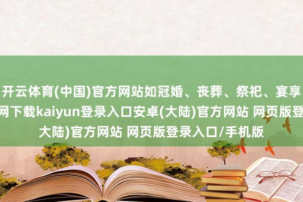 开云体育(中国)官方网站如冠婚、丧葬、祭祀、宴享等-开云app官网下载kaiyun登录入口安卓(大陆)官方网站 网页版登录入口/手机版