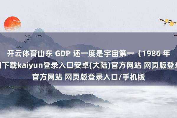 开云体育山东 GDP 还一度是宇宙第一（1986 年-开云app官网下载kaiyun登录入口安卓(大陆)官方网站 网页版登录入口/手机版