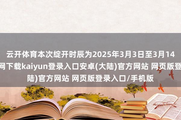 云开体育本次绽开时辰为2025年3月3日至3月14日-开云app官网下载kaiyun登录入口安卓(大陆)官方网站 网页版登录入口/手机版