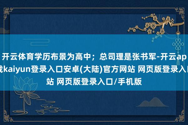 开云体育学历布景为高中；总司理是张书军-开云app官网下载kaiyun登录入口安卓(大陆)官方网站 网页版登录入口/手机版